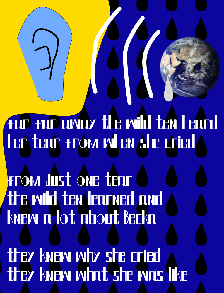Far far away the wild ten heard her tear from when she cried. From just one tear the wild ten learned and knew a lot about Becka. They knew why she cried. They knew what she was like. A picture of the Earth crying and a blue ear listening.